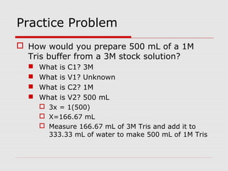 Practice Problem
 How would you prepare 500 mL of a 1M
Tris buffer from a 3M stock solution?
 What is C1? 3M
 What is V1? Unknown
 What is C2? 1M
 What is V2? 500 mL
 3x = 1(500)
 X=166.67 mL
 Measure 166.67 mL of 3M Tris and add it to
333.33 mL of water to make 500 mL of 1M Tris
 