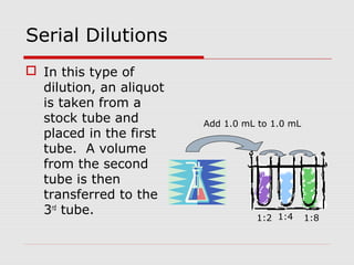 Serial Dilutions
 In this type of
dilution, an aliquot
is taken from a
stock tube and
placed in the first
tube. A volume
from the second
tube is then
transferred to the
3rd
tube.
1:2
Add 1.0 mL to 1.0 mL
1:4 1:8
 
