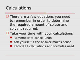 Calculations
 There are a few equations you need
to remember in order to determine
the required amount of solute and
solvent required.
 Take your time with your calculations
 Remember to cancel units
 Ask yourself if the answer makes sense
 Record all calculations and formulas used
 