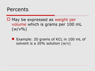 Percents
 May be expressed as weight per
volume which is grams per 100 mL
(w/v%)
 Example: 20 grams of KCL in 100 mL of
solvent is a 20% solution (w/v)
 