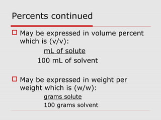 Percents continued
 May be expressed in volume percent
which is (v/v):
mL of solute
100 mL of solvent
 May be expressed in weight per
weight which is (w/w):
grams solute
100 grams solvent
 