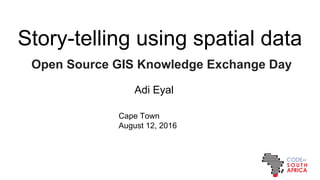 Storytelling using spatial data
Open Source GIS Knowledge Exchange Day
Adi Eyal
Cape Town
August 12, 2016
 