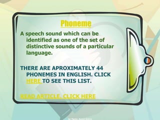 Phoneme 
A speech sound which can be 
identified as one of the set of 
distinctive sounds of a particular 
language. 
THERE ARE APROXIMATELY 44 
PHONEMES IN ENGLISH. CLICK 
HERE TO SEE THIS LIST. 
READ ARTICLE. CLICK HERE 
by: Mgster. Ramon Guerra 
 