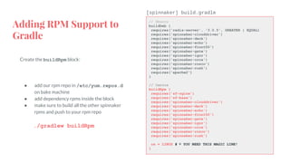 Adding RPM Support to
Gradle
Create the buildRpm block:
● add our rpm repo in /etc/yum.repos.d
on bake machine
● add dependency rpms inside the block
● make sure to build all the other spinnaker
rpms and push to your rpm repo
./gradlew buildRpm
// Ubuntu
buildDeb {
requires('redis-server', '3.0.5', GREATER | EQUAL)
requires('spinnaker-clouddriver')
requires('spinnaker-deck')
requires('spinnaker-echo')
requires('spinnaker-front50')
requires('spinnaker-gate')
requires('spinnaker-igor')
requires('spinnaker-orca')
requires('spinnaker-rosco')
requires('spinnaker-rush')
requires('apache2')
}
// Centos
buildRpm {
requires('sf-nginx')
requires('sf-base')
requires('spinnaker-clouddriver')
requires('spinnaker-deck')
requires('spinnaker-echo')
requires('spinnaker-front50')
requires('spinnaker-gate')
requires('spinnaker-igor')
requires('spinnaker-orca')
requires('spinnaker-rosco')
requires('spinnaker-rush')
os = LINUX # ⇐ YOU NEED THIS MAGIC LINE!
}
[spinnaker] build.gradle
 