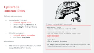 Upstart on
Amazon Linux
Different startup systems:
● We use System V (ancient)
○ service nginx start
○ startup scripts in /etc/init.d
○ chkconfig for starting on bootup
● Spinnaker uses upstart
○ initctl start spinnaker
○ conf files in /etc/init
Another Issue:
● 0.6.5 version of upstart on Amazon Linux which
is way older than 1.4 on Ubuntu
description "rosco"
start on filesystem or runlevel [2345]
# not supported in old version
# so for amazon linux we remove these lines:
setuid spinnaker
setgid spinnaker
expect fork
stop on stopping spinnaker
env HOME=/home/spinnaker exec /opt/rosco/bin/rosco 2>&1
> /var/log/spinnaker/rosco/rosco.log &
[rosco] /etc/init/rosco.conf
 