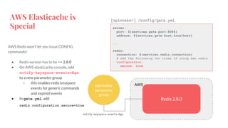 AWS Elasticache is
Special
AWS Redis won’t let you issue CONFIG
commands!
● Redis version has to be >= 2.8.0
● On AWS elasticache console, add
notify-keyspace-events=Egx
to a new parameter group
○ this enables redis keyspace
events for generic commands
and expired events
● In gate.yml, add
redis.configuration.secure=true
server:
port: ${services.gate.port:8084}
address: ${services.gate.host:localhost}
...
redis:
connection: ${services.redis.connection}
# add the following two lines if using aws redis
configuration:
secure: true
[spinnaker] /config/gate.yml
AWS
Redis 2.8.0
spinnaker
parameter
group
notify-keyspace-events=Egx
 
