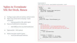 Nginx to Terminate
SSL for Deck, Rosco
● Configure nginx with cert and key and turn ssl on
● Nginx now cannot start on bootup - needs
password?
○ Add password to a file, add to nginx
● Now our healthcheck is messed up
○ Add 5000 port for easy ELB healthcheck
● Optional 80 => 443 redirect
● Notice how gate rewrite is gone…
○ has to do with oauth redirects
server {
listen 5000;
location / {
add_header Content-Type text/plain;
return 200 'POOOOOOOOP';
}
}
# optional redirect here
server {
listen 80;
return 301 https://$host$request_uri;
}
server {
listen 443 ssl;
ssl_password_file /etc/keys/spinnaker.pass;
ssl_certificate /opt/spinnaker/ssl/server.crt;
ssl_certificate_key /opt/spinnaker/ssl/server.key;
location / {
root /opt/deck/html;
}
location ~* ^/rosco/ {
rewrite ^/rosco/(.*) /$1 break;
proxy_pass http://localhost:8087;
}
}
[spinnaker]
/etc/nginx/sites-available/spinnaker.conf
 