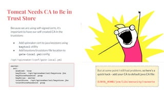 Tomcat Needs CA to Be in
Trust Store
Because we are using self-signed certs, it’s
important to have our self created CA in the
truststore:
● Add spinnaker cert to java keystore using
keytool utility
● Add keystore/truststore file location to
gate-local.yml config
server:
ssl:
enabled: true
keyStore: /opt/spinnaker/ssl/keystore.jks
keyStorePassword: poop
keyAlias: server
trustStore: /opt/spinnaker/ssl/keystore.jks
trustStorePassword: poop
/opt/spinnaker/conf/gate-local.yml
But at some point I still had problems, so here’s a
quick hack - add your CA to default java CA file:
$JAVA_HOME/jre/lib/security/cacerts
 