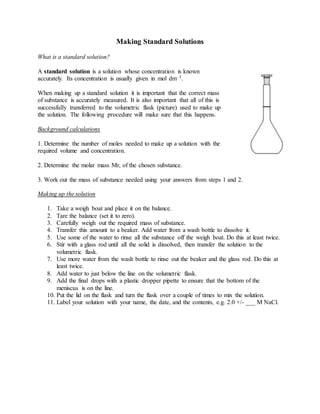 Making Standard Solutions
What is a standard solution?
A standard solution is a solution whose concentration is known
accurately. Its concentration is usually given in mol dm–3.
When making up a standard solution it is important that the correct mass
of substance is accurately measured. It is also important that all of this is
successfully transferred to the volumetric flask (picture) used to make up
the solution. The following procedure will make sure that this happens.
Background calculations
1. Determine the number of moles needed to make up a solution with the
required volume and concentration.
2. Determine the molar mass Mr, of the chosen substance.
3. Work out the mass of substance needed using your answers from steps 1 and 2.
Making up the solution
1. Take a weigh boat and place it on the balance.
2. Tare the balance (set it to zero).
3. Carefully weigh out the required mass of substance.
4. Transfer this amount to a beaker. Add water from a wash bottle to dissolve it.
5. Use some of the water to rinse all the substance off the weigh boat. Do this at least twice.
6. Stir with a glass rod until all the solid is dissolved, then transfer the solution to the
volumetric flask.
7. Use more water from the wash bottle to rinse out the beaker and the glass rod. Do this at
least twice.
8. Add water to just below the line on the volumetric flask.
9. Add the final drops with a plastic dropper pipette to ensure that the bottom of the
meniscus is on the line.
10. Put the lid on the flask and turn the flask over a couple of times to mix the solution.
11. Label your solution with your name, the date, and the contents, e.g. 2.0 +/- ___ M NaCl.
 
