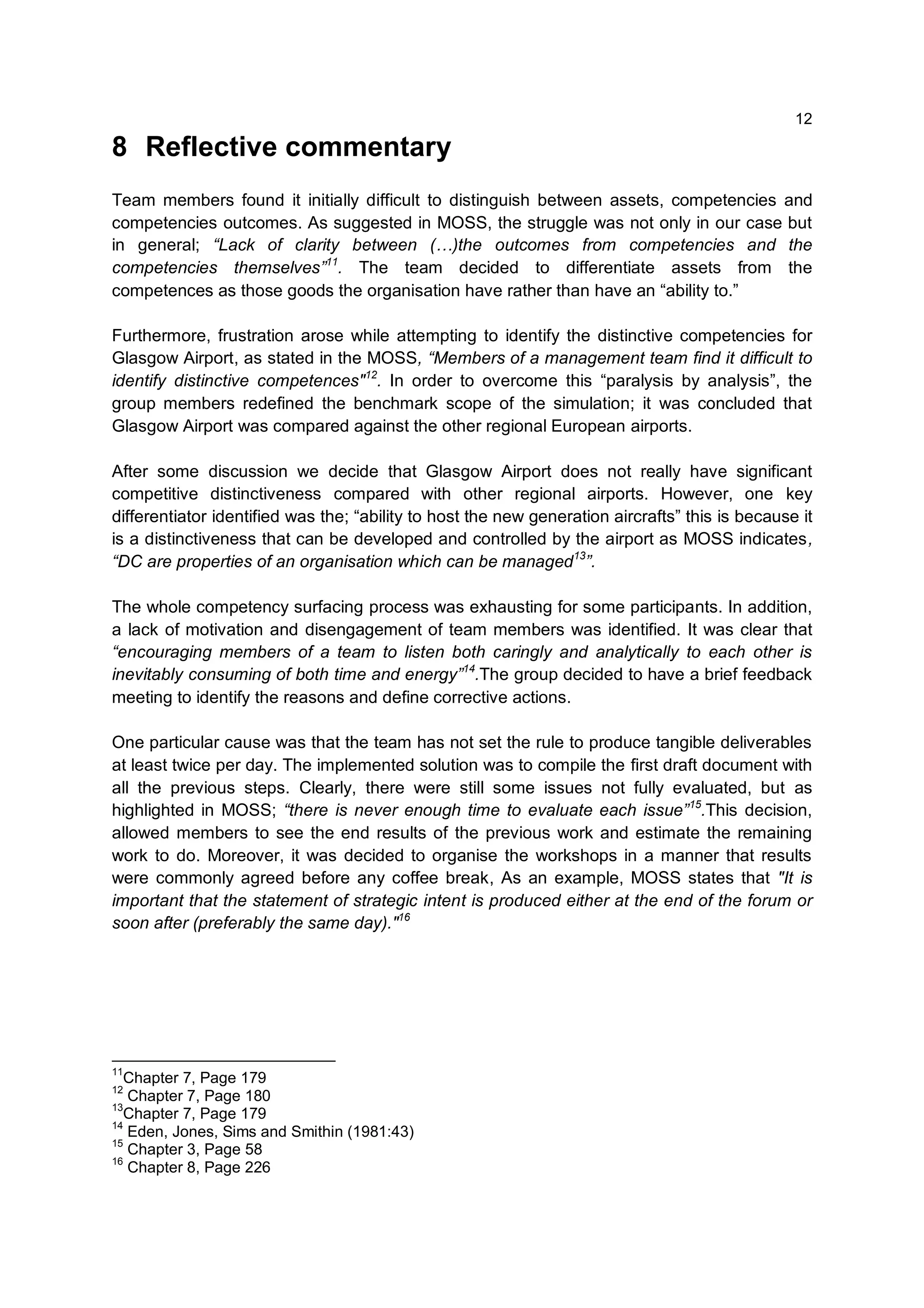 12

8 Reflective commentary
Team members found it initially difficult to distinguish between assets, competencies and
competencies outcomes. As suggested in MOSS, the struggle was not only in our case but
in general; “Lack of clarity between (…)the outcomes from competencies and the
competencies themselves”11. The team decided to differentiate assets from the
competences as those goods the organisation have rather than have an “ability to.”

Furthermore, frustration arose while attempting to identify the distinctive competencies for
Glasgow Airport, as stated in the MOSS, “Members of a management team find it difficult to
identify distinctive competences"12. In order to overcome this “paralysis by analysis”, the
group members redefined the benchmark scope of the simulation; it was concluded that
Glasgow Airport was compared against the other regional European airports.

After some discussion we decide that Glasgow Airport does not really have significant
competitive distinctiveness compared with other regional airports. However, one key
differentiator identified was the; “ability to host the new generation aircrafts” this is because it
is a distinctiveness that can be developed and controlled by the airport as MOSS indicates,
“DC are properties of an organisation which can be managed13”.

The whole competency surfacing process was exhausting for some participants. In addition,
a lack of motivation and disengagement of team members was identified. It was clear that
“encouraging members of a team to listen both caringly and analytically to each other is
inevitably consuming of both time and energy”14.The group decided to have a brief feedback
meeting to identify the reasons and define corrective actions.

One particular cause was that the team has not set the rule to produce tangible deliverables
at least twice per day. The implemented solution was to compile the first draft document with
all the previous steps. Clearly, there were still some issues not fully evaluated, but as
highlighted in MOSS; “there is never enough time to evaluate each issue”15.This decision,
allowed members to see the end results of the previous work and estimate the remaining
work to do. Moreover, it was decided to organise the workshops in a manner that results
were commonly agreed before any coffee break, As an example, MOSS states that "It is
important that the statement of strategic intent is produced either at the end of the forum or
soon after (preferably the same day)."16




11
  Chapter 7, Page 179
12
   Chapter 7, Page 180
13
  Chapter 7, Page 179
14
   Eden, Jones, Sims and Smithin (1981:43)
15
   Chapter 3, Page 58
16
   Chapter 8, Page 226
 