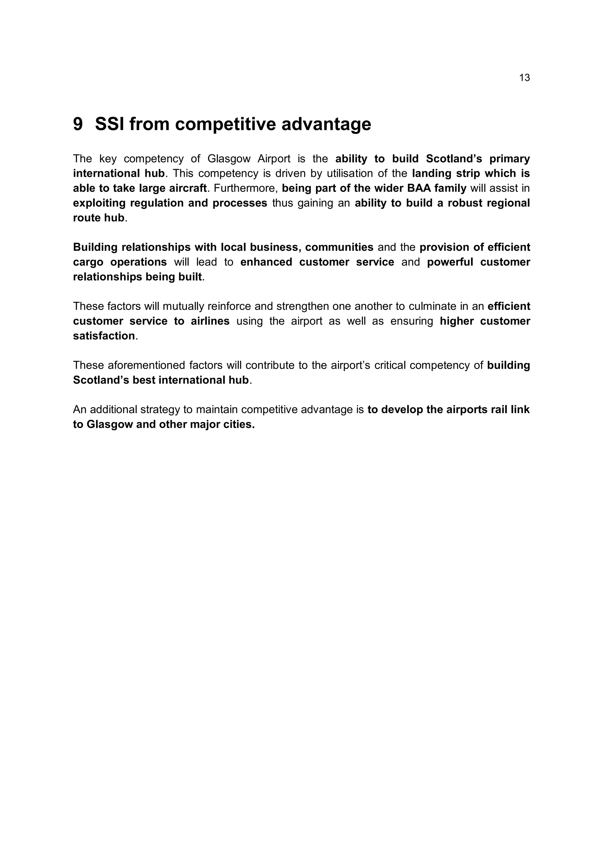 13



9 SSI from competitive advantage
The key competency of Glasgow Airport is the ability to build Scotland’s primary
international hub. This competency is driven by utilisation of the landing strip which is
able to take large aircraft. Furthermore, being part of the wider BAA family will assist in
exploiting regulation and processes thus gaining an ability to build a robust regional
route hub.

Building relationships with local business, communities and the provision of efficient
cargo operations will lead to enhanced customer service and powerful customer
relationships being built.

These factors will mutually reinforce and strengthen one another to culminate in an efficient
customer service to airlines using the airport as well as ensuring higher customer
satisfaction.

These aforementioned factors will contribute to the airport’s critical competency of building
Scotland’s best international hub.

An additional strategy to maintain competitive advantage is to develop the airports rail link
to Glasgow and other major cities.
 
