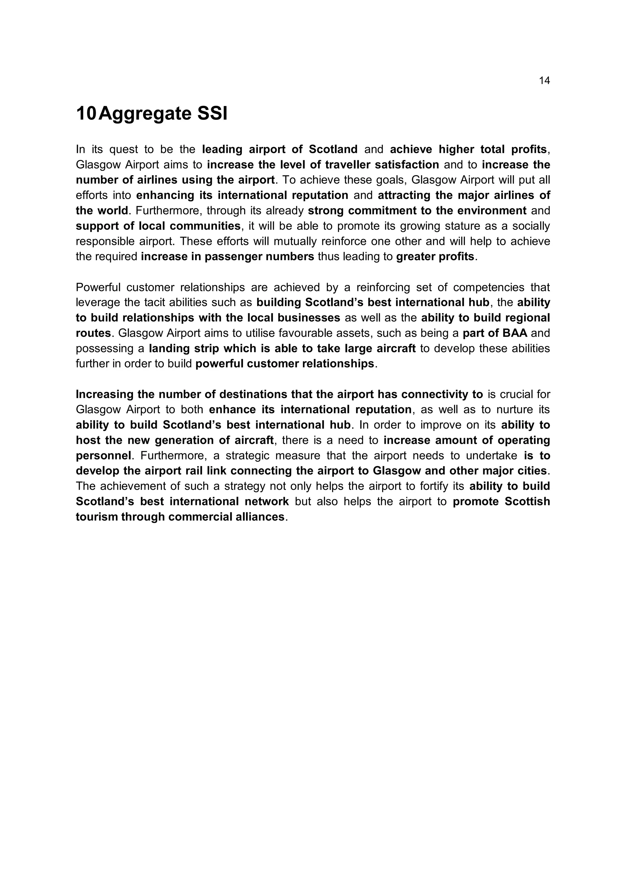 14


10 Aggregate SSI
In its quest to be the leading airport of Scotland and achieve higher total profits,
Glasgow Airport aims to increase the level of traveller satisfaction and to increase the
number of airlines using the airport. To achieve these goals, Glasgow Airport will put all
efforts into enhancing its international reputation and attracting the major airlines of
the world. Furthermore, through its already strong commitment to the environment and
support of local communities, it will be able to promote its growing stature as a socially
responsible airport. These efforts will mutually reinforce one other and will help to achieve
the required increase in passenger numbers thus leading to greater profits.

Powerful customer relationships are achieved by a reinforcing set of competencies that
leverage the tacit abilities such as building Scotland’s best international hub, the ability
to build relationships with the local businesses as well as the ability to build regional
routes. Glasgow Airport aims to utilise favourable assets, such as being a part of BAA and
possessing a landing strip which is able to take large aircraft to develop these abilities
further in order to build powerful customer relationships.

Increasing the number of destinations that the airport has connectivity to is crucial for
Glasgow Airport to both enhance its international reputation, as well as to nurture its
ability to build Scotland’s best international hub. In order to improve on its ability to
host the new generation of aircraft, there is a need to increase amount of operating
personnel. Furthermore, a strategic measure that the airport needs to undertake is to
develop the airport rail link connecting the airport to Glasgow and other major cities.
The achievement of such a strategy not only helps the airport to fortify its ability to build
Scotland’s best international network but also helps the airport to promote Scottish
tourism through commercial alliances.
 