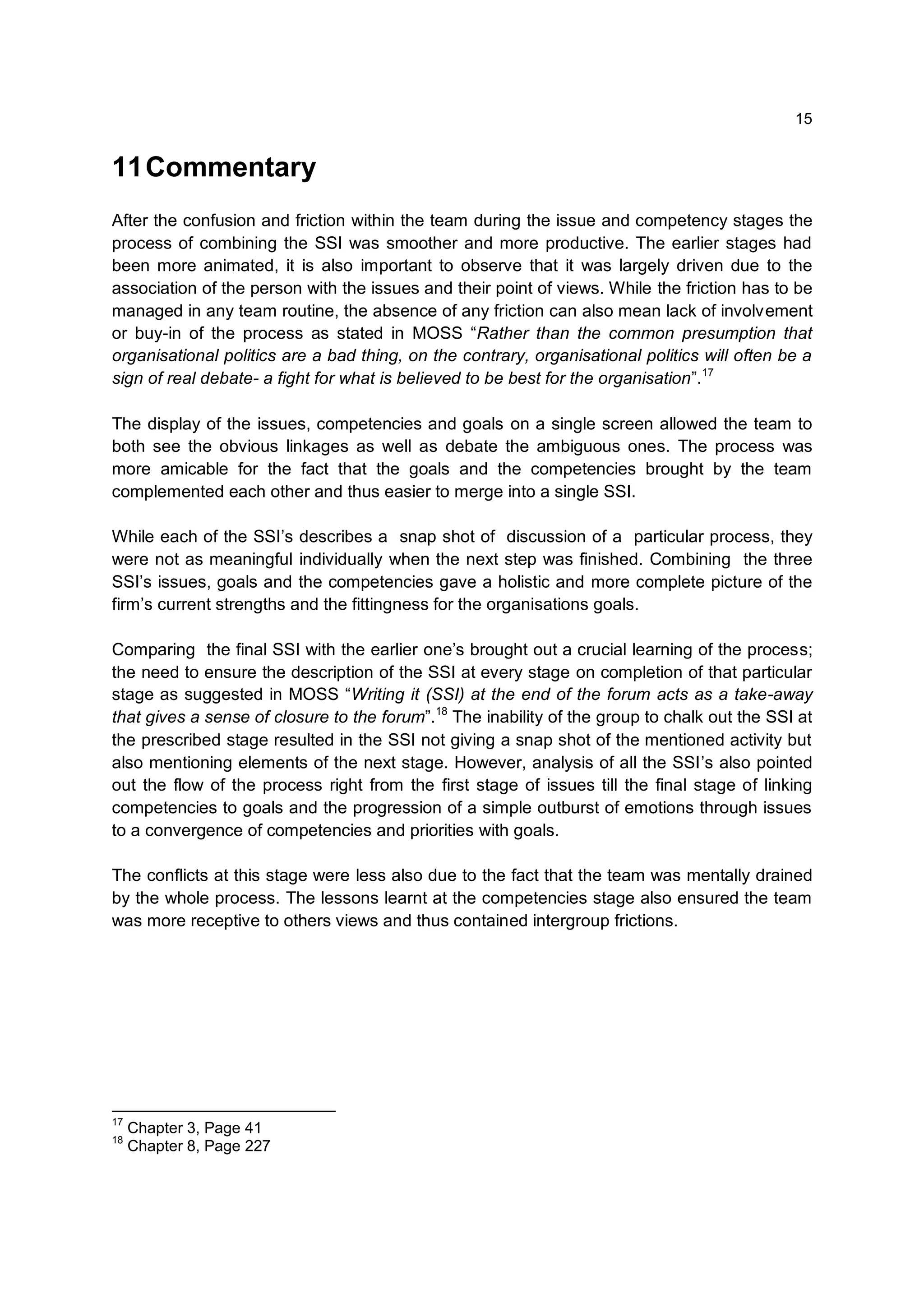 15


11 Commentary
After the confusion and friction within the team during the issue and competency stages the
process of combining the SSI was smoother and more productive. The earlier stages had
been more animated, it is also important to observe that it was largely driven due to the
association of the person with the issues and their point of views. While the friction has to be
managed in any team routine, the absence of any friction can also mean lack of involvement
or buy-in of the process as stated in MOSS “Rather than the common presumption that
organisational politics are a bad thing, on the contrary, organisational politics will often be a
sign of real debate- a fight for what is believed to be best for the organisation”.17

The display of the issues, competencies and goals on a single screen allowed the team to
both see the obvious linkages as well as debate the ambiguous ones. The process was
more amicable for the fact that the goals and the competencies brought by the team
complemented each other and thus easier to merge into a single SSI.

While each of the SSI’s describes a snap shot of discussion of a particular process, they
were not as meaningful individually when the next step was finished. Combining the three
SSI’s issues, goals and the competencies gave a holistic and more complete picture of the
firm’s current strengths and the fittingness for the organisations goals.

Comparing the final SSI with the earlier one’s brought out a crucial learning of the process;
the need to ensure the description of the SSI at every stage on completion of that particular
stage as suggested in MOSS “Writing it (SSI) at the end of the forum acts as a take-away
that gives a sense of closure to the forum”.18 The inability of the group to chalk out the SSI at
the prescribed stage resulted in the SSI not giving a snap shot of the mentioned activity but
also mentioning elements of the next stage. However, analysis of all the SSI’s also pointed
out the flow of the process right from the first stage of issues till the final stage of linking
competencies to goals and the progression of a simple outburst of emotions through issues
to a convergence of competencies and priorities with goals.

The conflicts at this stage were less also due to the fact that the team was mentally drained
by the whole process. The lessons learnt at the competencies stage also ensured the team
was more receptive to others views and thus contained intergroup frictions.




17
     Chapter 3, Page 41
18
     Chapter 8, Page 227
 