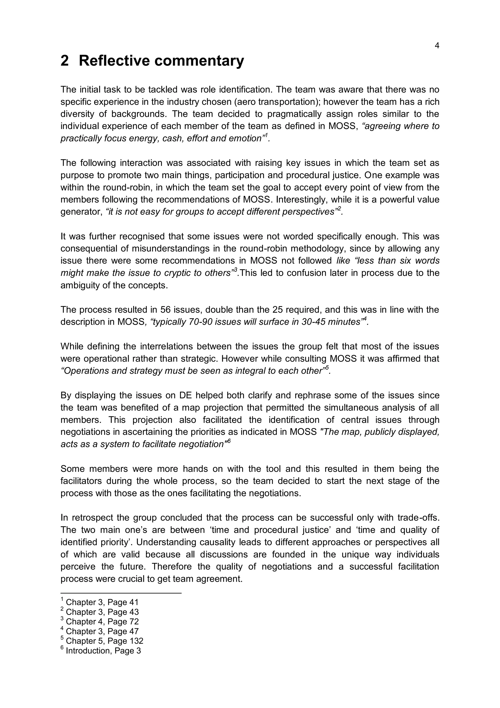4

2 Reflective commentary
The initial task to be tackled was role identification. The team was aware that there was no
specific experience in the industry chosen (aero transportation); however the team has a rich
diversity of backgrounds. The team decided to pragmatically assign roles similar to the
individual experience of each member of the team as defined in MOSS, “agreeing where to
practically focus energy, cash, effort and emotion”1.

The following interaction was associated with raising key issues in which the team set as
purpose to promote two main things, participation and procedural justice. One example was
within the round-robin, in which the team set the goal to accept every point of view from the
members following the recommendations of MOSS. Interestingly, while it is a powerful value
generator, “it is not easy for groups to accept different perspectives”2.

It was further recognised that some issues were not worded specifically enough. This was
consequential of misunderstandings in the round-robin methodology, since by allowing any
issue there were some recommendations in MOSS not followed like “less than six words
might make the issue to cryptic to others”3.This led to confusion later in process due to the
ambiguity of the concepts.

The process resulted in 56 issues, double than the 25 required, and this was in line with the
description in MOSS, “typically 70-90 issues will surface in 30-45 minutes”4.

While defining the interrelations between the issues the group felt that most of the issues
were operational rather than strategic. However while consulting MOSS it was affirmed that
“Operations and strategy must be seen as integral to each other”5.

By displaying the issues on DE helped both clarify and rephrase some of the issues since
the team was benefited of a map projection that permitted the simultaneous analysis of all
members. This projection also facilitated the identification of central issues through
negotiations in ascertaining the priorities as indicated in MOSS "The map, publicly displayed,
acts as a system to facilitate negotiation" 6

Some members were more hands on with the tool and this resulted in them being the
facilitators during the whole process, so the team decided to start the next stage of the
process with those as the ones facilitating the negotiations.

In retrospect the group concluded that the process can be successful only with trade-offs.
The two main one’s are between ‘time and procedural justice’ and ‘time and quality of
identified priority’. Understanding causality leads to different approaches or perspectives all
of which are valid because all discussions are founded in the unique way individuals
perceive the future. Therefore the quality of negotiations and a successful facilitation
process were crucial to get team agreement.

1
  Chapter 3, Page 41
2
  Chapter 3, Page 43
3
  Chapter 4, Page 72
4
  Chapter 3, Page 47
5
  Chapter 5, Page 132
6
  Introduction, Page 3
 