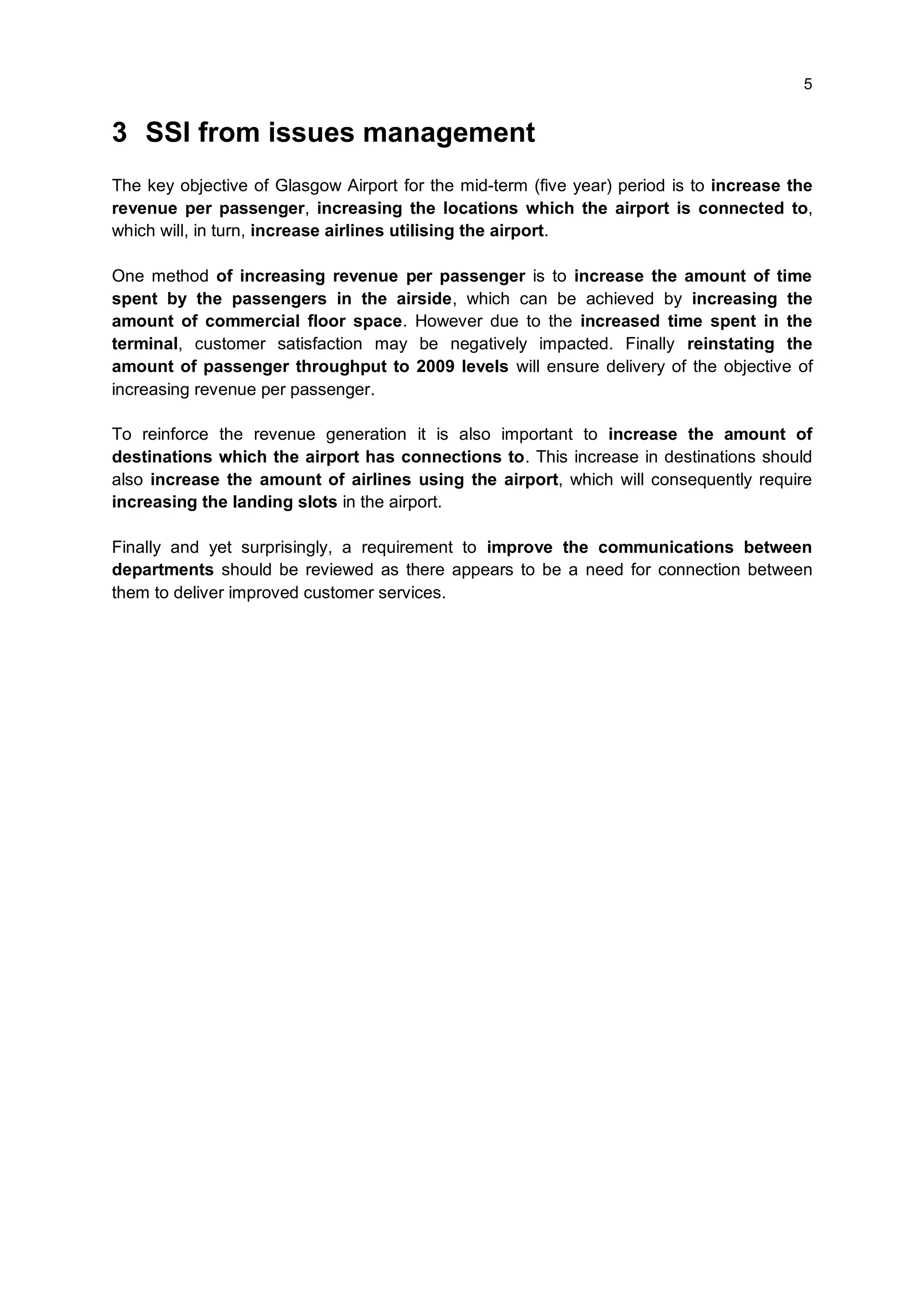 5


3 SSI from issues management
The key objective of Glasgow Airport for the mid-term (five year) period is to increase the
revenue per passenger, increasing the locations which the airport is connected to,
which will, in turn, increase airlines utilising the airport.

One method of increasing revenue per passenger is to increase the amount of time
spent by the passengers in the airside, which can be achieved by increasing the
amount of commercial floor space. However due to the increased time spent in the
terminal, customer satisfaction may be negatively impacted. Finally reinstating the
amount of passenger throughput to 2009 levels will ensure delivery of the objective of
increasing revenue per passenger.

To reinforce the revenue generation it is also important to increase the amount of
destinations which the airport has connections to. This increase in destinations should
also increase the amount of airlines using the airport, which will consequently require
increasing the landing slots in the airport.

Finally and yet surprisingly, a requirement to improve the communications between
departments should be reviewed as there appears to be a need for connection between
them to deliver improved customer services.
 
