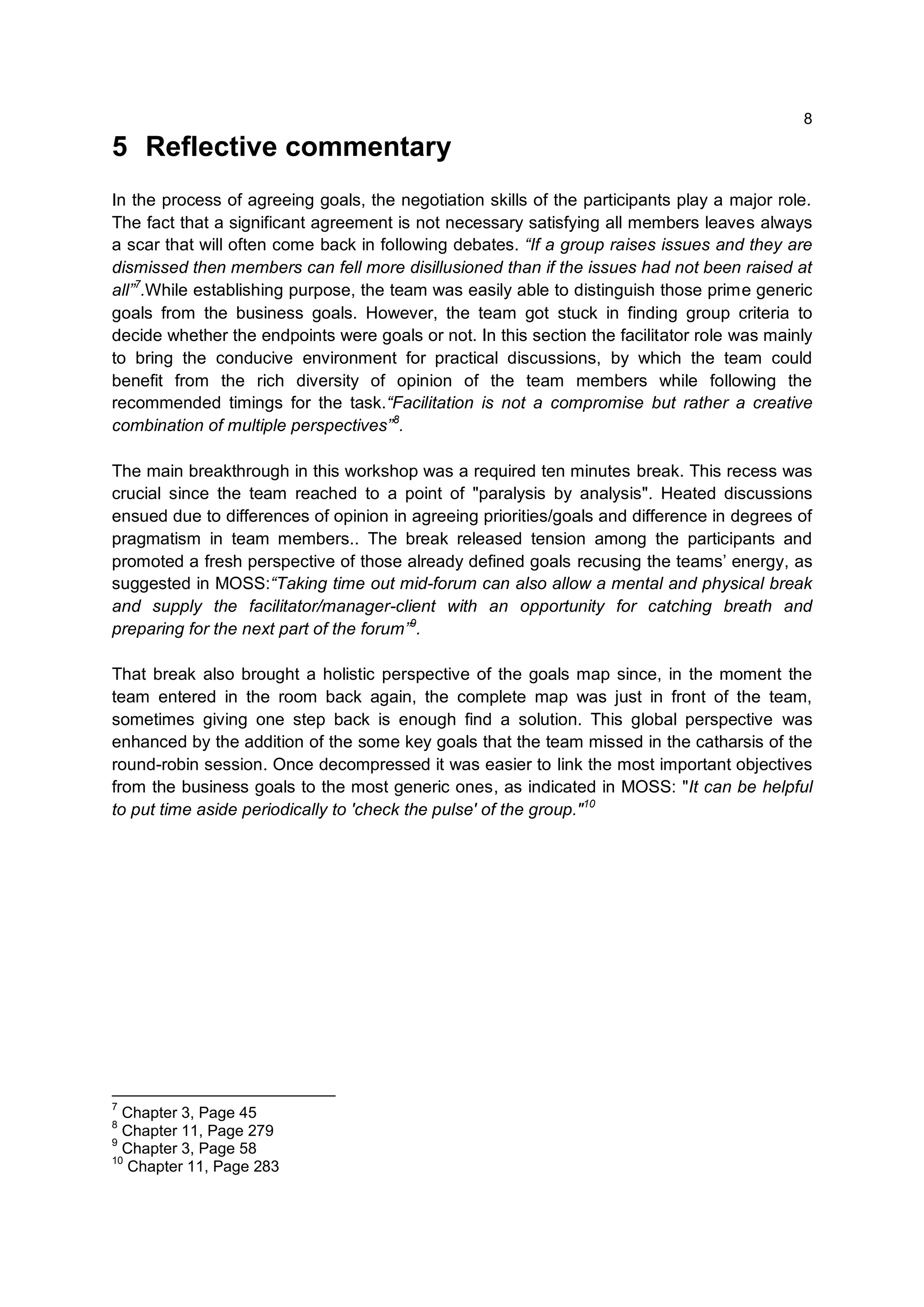 8

5 Reflective commentary
In the process of agreeing goals, the negotiation skills of the participants play a major role.
The fact that a significant agreement is not necessary satisfying all members leaves always
a scar that will often come back in following debates. “If a group raises issues and they are
dismissed then members can fell more disillusioned than if the issues had not been raised at
all”7.While establishing purpose, the team was easily able to distinguish those prime generic
goals from the business goals. However, the team got stuck in finding group criteria to
decide whether the endpoints were goals or not. In this section the facilitator role was mainly
to bring the conducive environment for practical discussions, by which the team could
benefit from the rich diversity of opinion of the team members while following the
recommended timings for the task.“Facilitation is not a compromise but rather a creative
combination of multiple perspectives”8.

The main breakthrough in this workshop was a required ten minutes break. This recess was
crucial since the team reached to a point of "paralysis by analysis". Heated discussions
ensued due to differences of opinion in agreeing priorities/goals and difference in degrees of
pragmatism in team members.. The break released tension among the participants and
promoted a fresh perspective of those already defined goals recusing the teams’ energy, as
suggested in MOSS:“Taking time out mid-forum can also allow a mental and physical break
and supply the facilitator/manager-client with an opportunity for catching breath and
preparing for the next part of the forum”9.

That break also brought a holistic perspective of the goals map since, in the moment the
team entered in the room back again, the complete map was just in front of the team,
sometimes giving one step back is enough find a solution. This global perspective was
enhanced by the addition of the some key goals that the team missed in the catharsis of the
round-robin session. Once decompressed it was easier to link the most important objectives
from the business goals to the most generic ones, as indicated in MOSS: "It can be helpful
to put time aside periodically to 'check the pulse' of the group."10




7
  Chapter 3, Page 45
8
  Chapter 11, Page 279
9
  Chapter 3, Page 58
10
   Chapter 11, Page 283
 