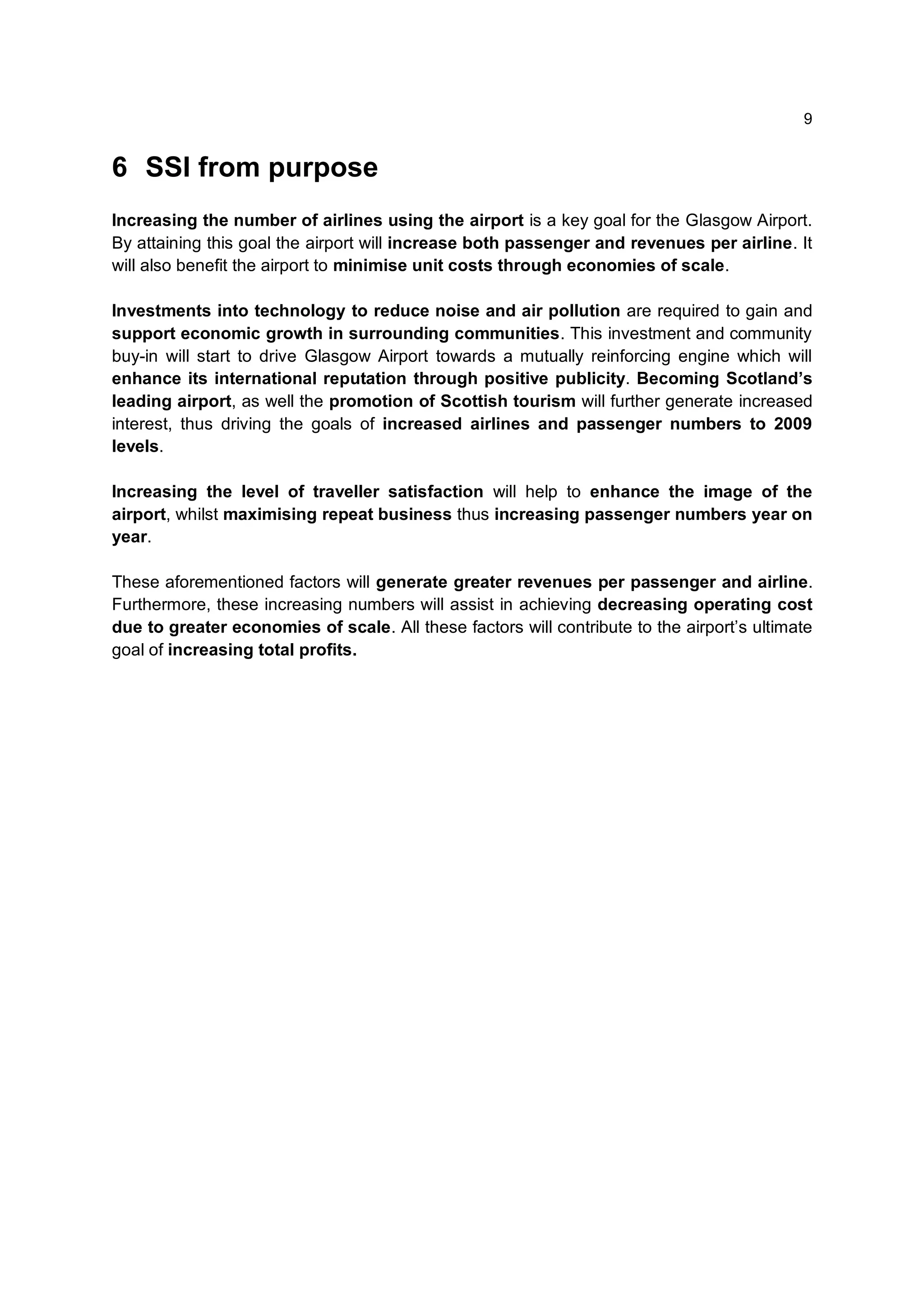 9


6 SSI from purpose
Increasing the number of airlines using the airport is a key goal for the Glasgow Airport.
By attaining this goal the airport will increase both passenger and revenues per airline. It
will also benefit the airport to minimise unit costs through economies of scale.

Investments into technology to reduce noise and air pollution are required to gain and
support economic growth in surrounding communities. This investment and community
buy-in will start to drive Glasgow Airport towards a mutually reinforcing engine which will
enhance its international reputation through positive publicity. Becoming Scotland’s
leading airport, as well the promotion of Scottish tourism will further generate increased
interest, thus driving the goals of increased airlines and passenger numbers to 2009
levels.

Increasing the level of traveller satisfaction will help to enhance the image of the
airport, whilst maximising repeat business thus increasing passenger numbers year on
year.

These aforementioned factors will generate greater revenues per passenger and airline.
Furthermore, these increasing numbers will assist in achieving decreasing operating cost
due to greater economies of scale. All these factors will contribute to the airport’s ultimate
goal of increasing total profits.
 