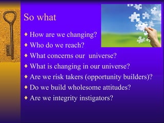 So what
♦ How are we changing?
♦ Who do we reach?
♦ What concerns our universe?
♦ What is changing in our universe?
♦ Are we risk takers (opportunity builders)?
♦ Do we build wholesome attitudes?
♦ Are we integrity instigators?
 