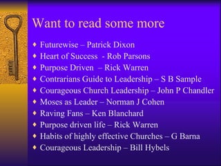 Want to read some more
♦   Futurewise – Patrick Dixon
♦   Heart of Success - Rob Parsons
♦   Purpose Driven – Rick Warren
♦   Contrarians Guide to Leadership – S B Sample
♦   Courageous Church Leadership – John P Chandler
♦   Moses as Leader – Norman J Cohen
♦   Raving Fans – Ken Blanchard
♦   Purpose driven life – Rick Warren
♦   Habits of highly effective Churches – G Barna
♦   Courageous Leadership – Bill Hybels
 