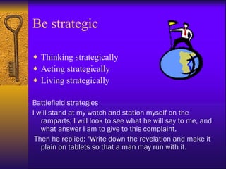 Be strategic

♦ Thinking strategically
♦ Acting strategically
♦ Living strategically

Battlefield strategies
I will stand at my watch and station myself on the
   ramparts; I will look to see what he will say to me, and
   what answer I am to give to this complaint.
 Then he replied: "Write down the revelation and make it
   plain on tablets so that a man may run with it.
 
