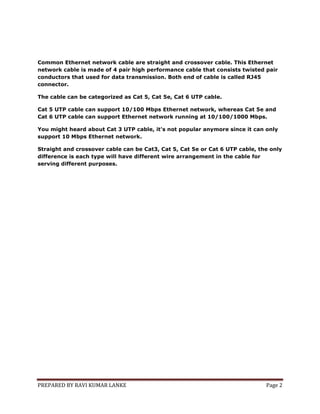 Common Ethernet network cable are straight and crossover cable. This Ethernet
network cable is made of 4 pair high performance cable that consists twisted pair
conductors that used for data transmission. Both end of cable is called RJ45
connector.
The cable can be categorized as Cat 5, Cat 5e, Cat 6 UTP cable.
Cat 5 UTP cable can support 10/100 Mbps Ethernet network, whereas Cat 5e and
Cat 6 UTP cable can support Ethernet network running at 10/100/1000 Mbps.
You might heard about Cat 3 UTP cable, it's not popular anymore since it can only
support 10 Mbps Ethernet network.
Straight and crossover cable can be Cat3, Cat 5, Cat 5e or Cat 6 UTP cable, the only
difference is each type will have different wire arrangement in the cable for
serving different purposes.

PREPARED BY RAVI KUMAR LANKE

Page 2

 