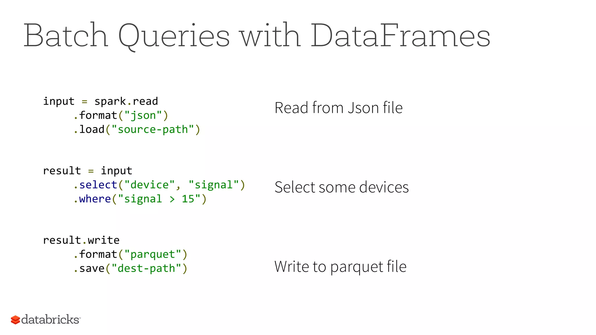 Batch Queries with DataFrames
input = spark.read
.format("json")
.load("source-path")
result = input
.select("device", "signal")
.where("signal > 15")
result.write
.format("parquet")
.save("dest-path")
Read from Json file
Select some devices
Write to parquet file
 