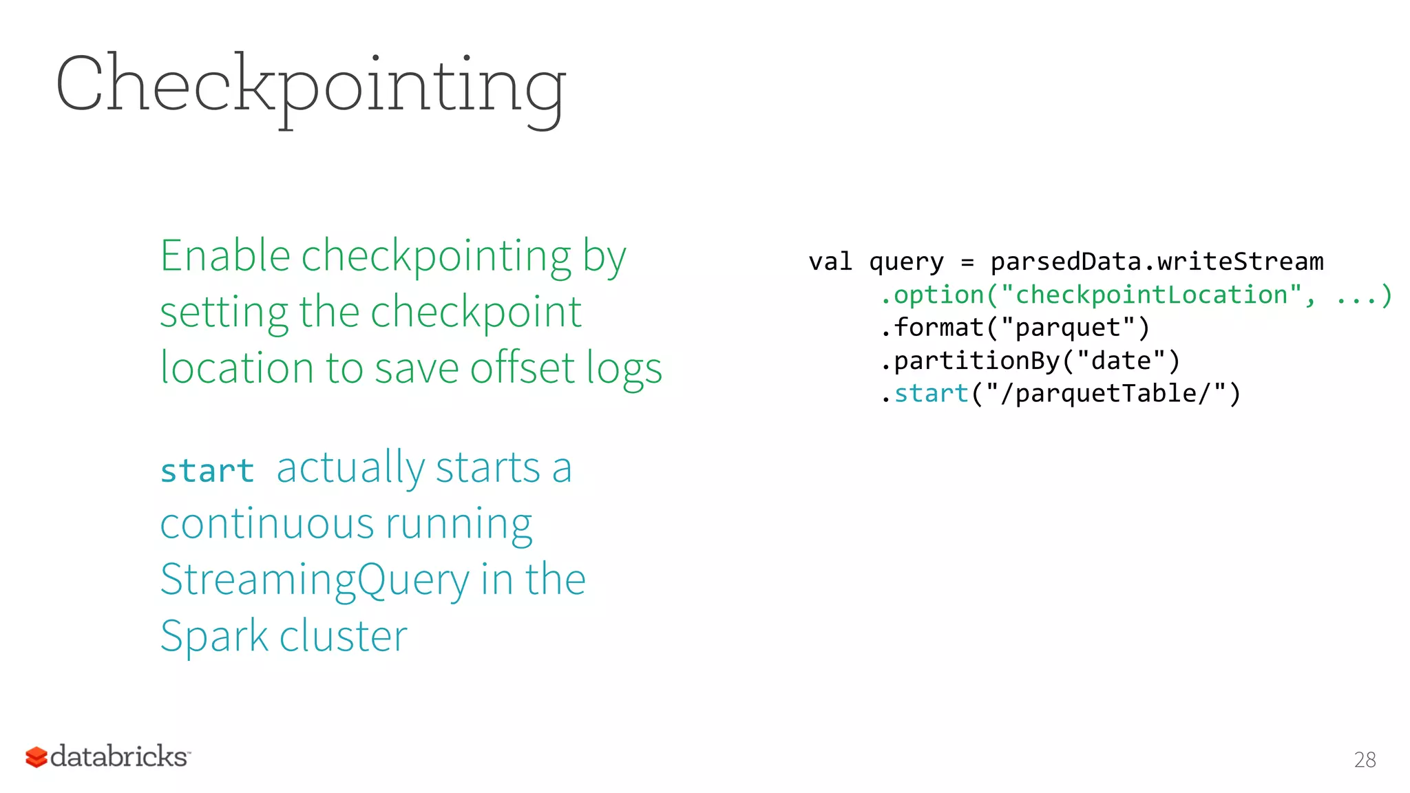 Checkpointing
Enable checkpointing by
setting the checkpoint
location to save offset logs
start actually starts a
continuous running
StreamingQuery in the
Spark cluster
28
val query = parsedData.writeStream
.option("checkpointLocation", ...)
.format("parquet")
.partitionBy("date")
.start("/parquetTable/")
 