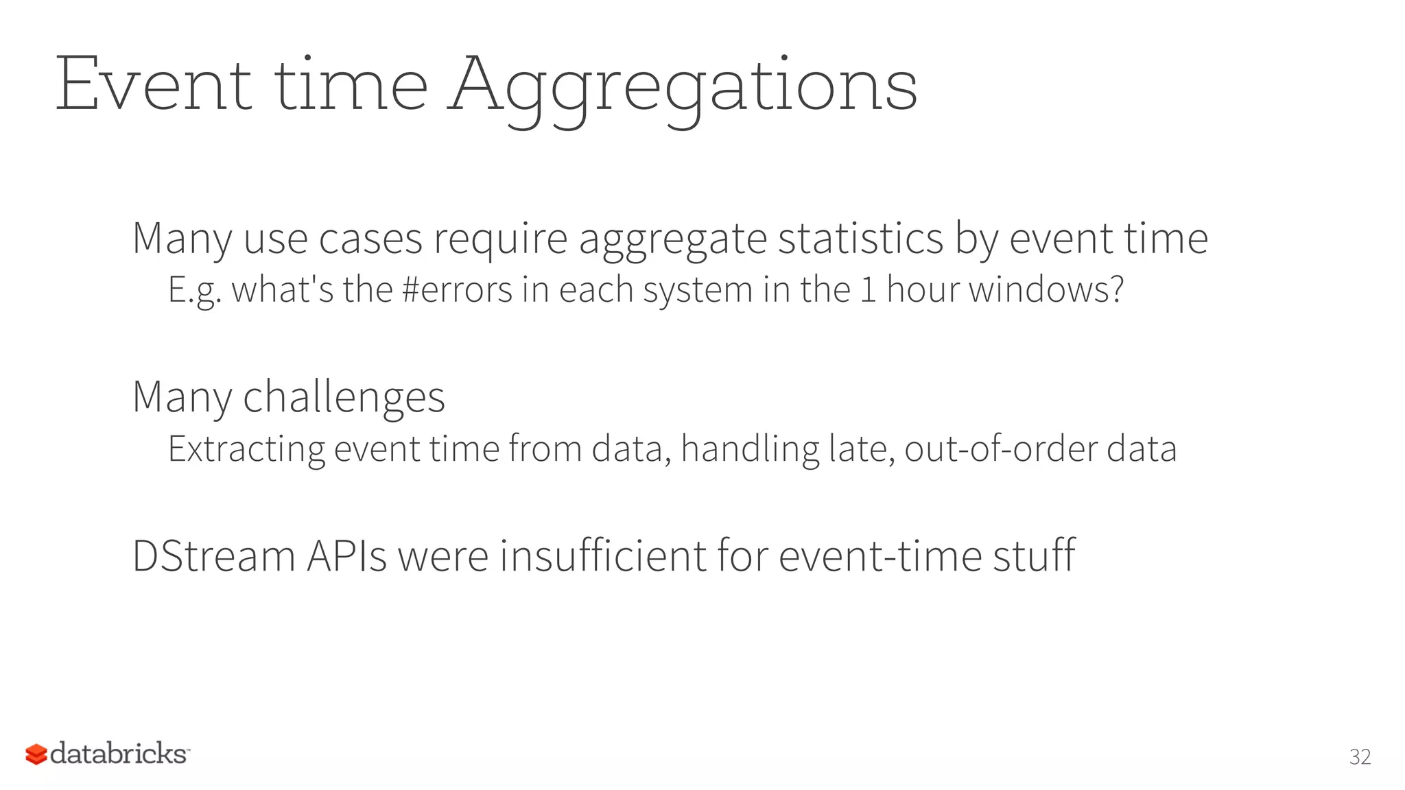 Event time Aggregations
Many use cases require aggregate statistics by event time
E.g. what's the #errors in each system in the 1 hour windows?
Many challenges
Extracting event time from data, handling late, out-of-order data
DStream APIs were insufficient for event-time stuff
32
 