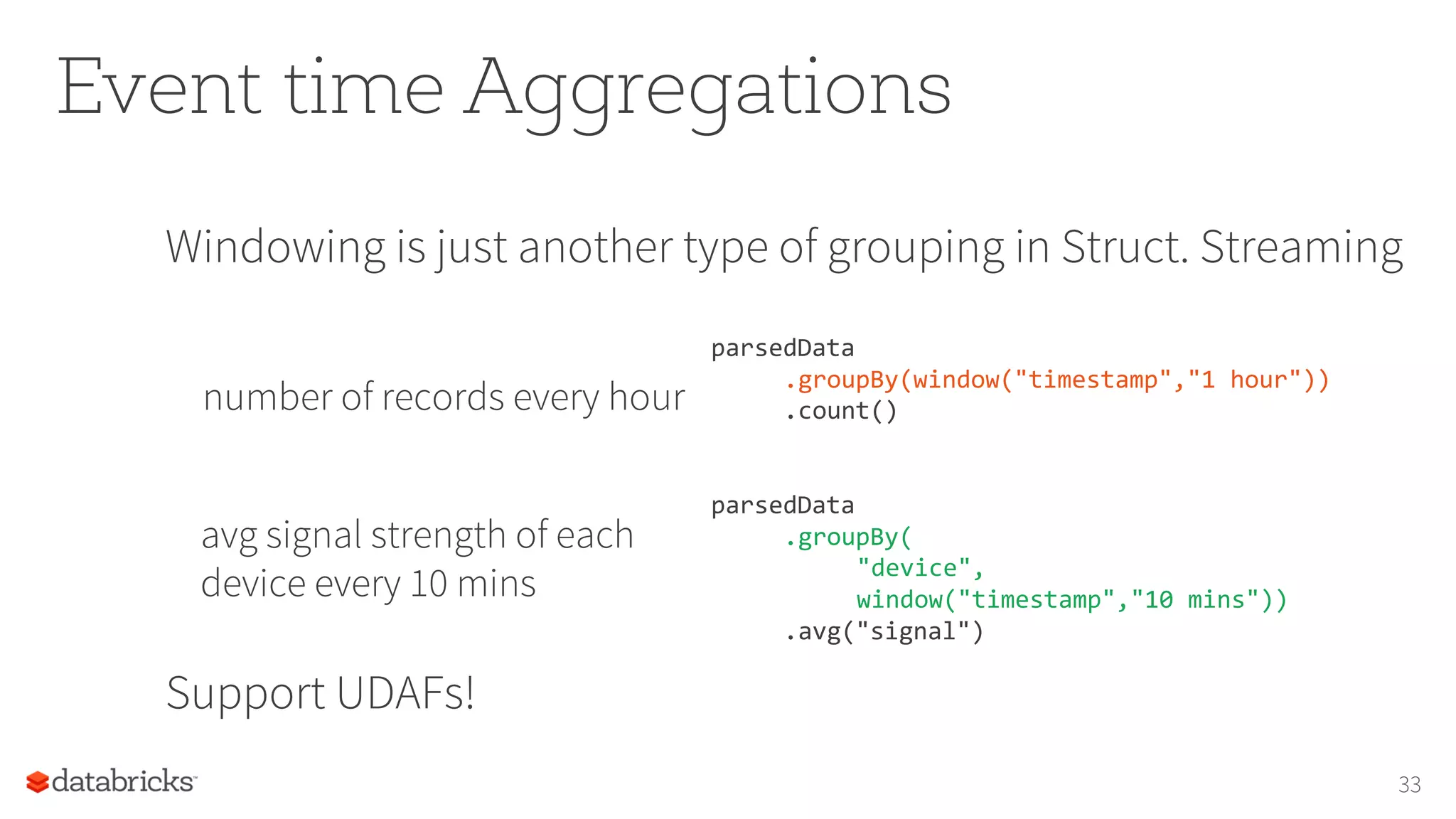 Event time Aggregations
Windowing is just another type of grouping in Struct. Streaming
number of records every hour
Support UDAFs!
33
parsedData
.groupBy(window("timestamp","1 hour"))
.count()
parsedData
.groupBy(
"device",
window("timestamp","10 mins"))
.avg("signal")
avg signal strength of each
device every 10 mins
 