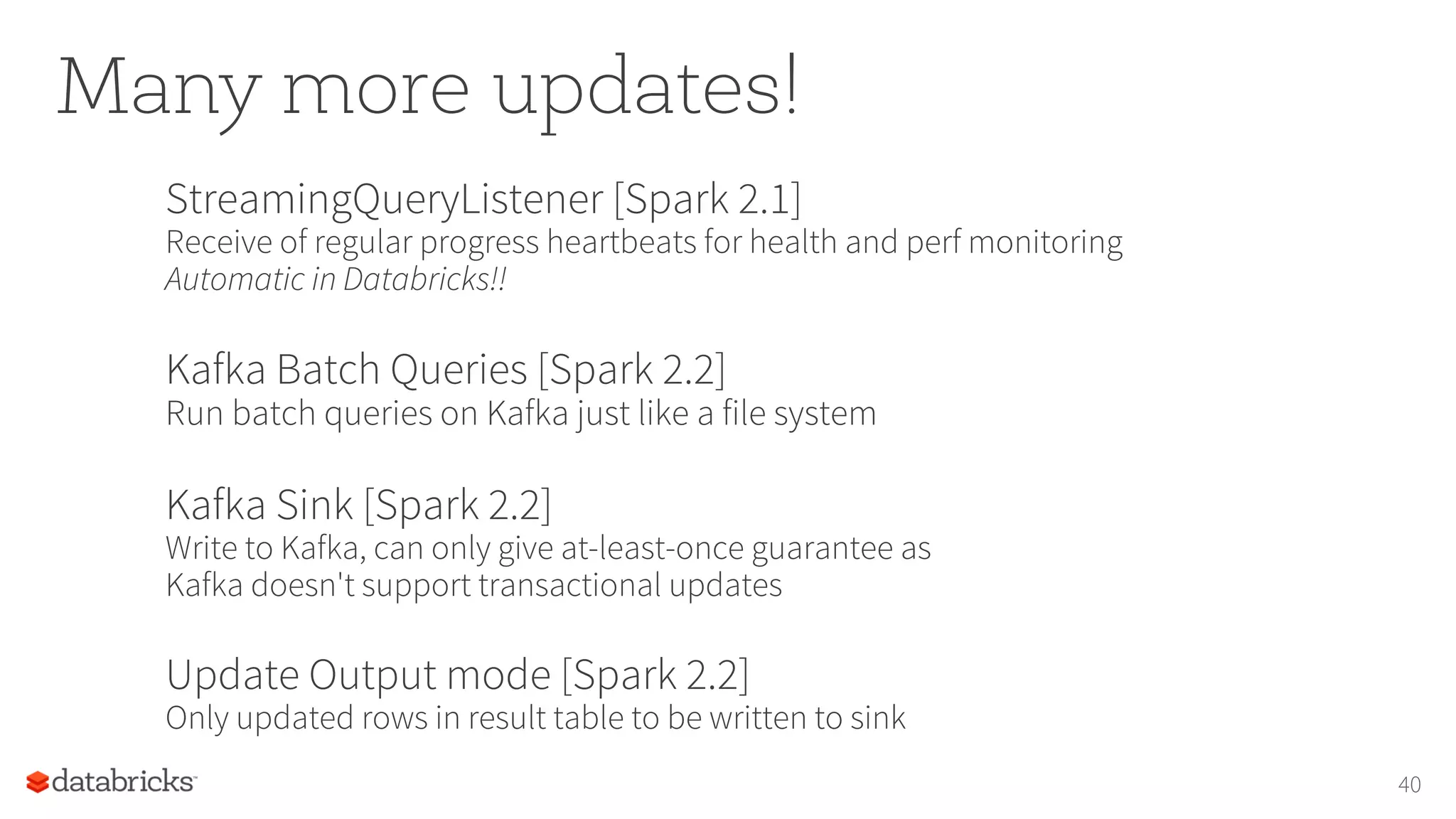 Many more updates!
StreamingQueryListener [Spark 2.1]
Receive of regular progress heartbeats for health and perf monitoring
Automatic in Databricks!!
Kafka Batch Queries [Spark 2.2]
Run batch queries on Kafka just like a file system
Kafka Sink [Spark 2.2]
Write to Kafka, can only give at-least-once guarantee as
Kafka doesn't support transactional updates
Update Output mode [Spark 2.2]
Only updated rows in result table to be written to sink
40
 