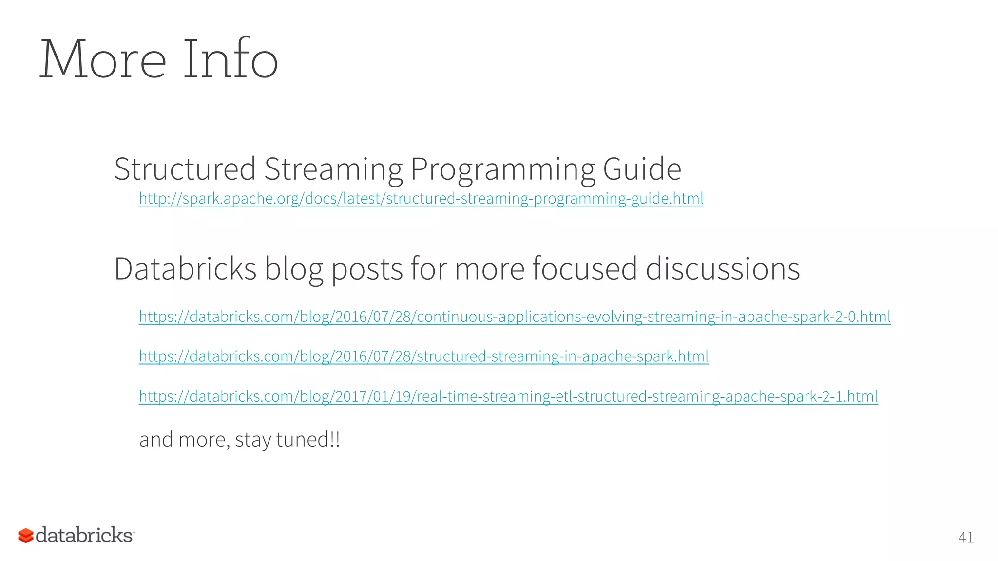 More Info
Structured Streaming Programming Guide
http://spark.apache.org/docs/latest/structured-streaming-programming-guide.html
Databricks blog posts for more focused discussions
https://databricks.com/blog/2016/07/28/continuous-applications-evolving-streaming-in-apache-spark-2-0.html
https://databricks.com/blog/2016/07/28/structured-streaming-in-apache-spark.html
https://databricks.com/blog/2017/01/19/real-time-streaming-etl-structured-streaming-apache-spark-2-1.html
and more, stay tuned!!
41
 