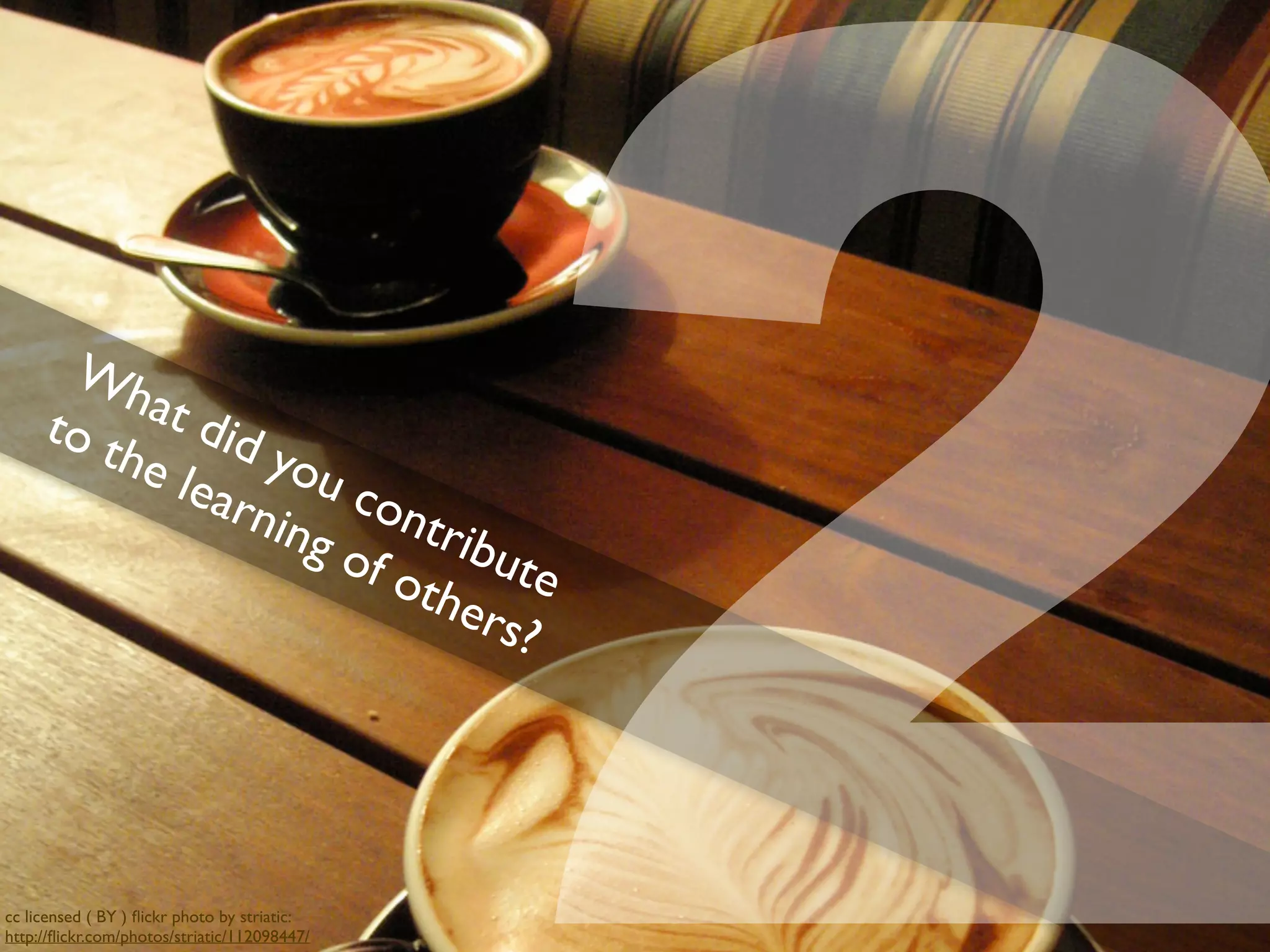 What did you contribute
to the learning of others?
2cc licensed ( BY ) ﬂickr photo by striatic:
http://ﬂickr.com/photos/striatic/112098447/
 