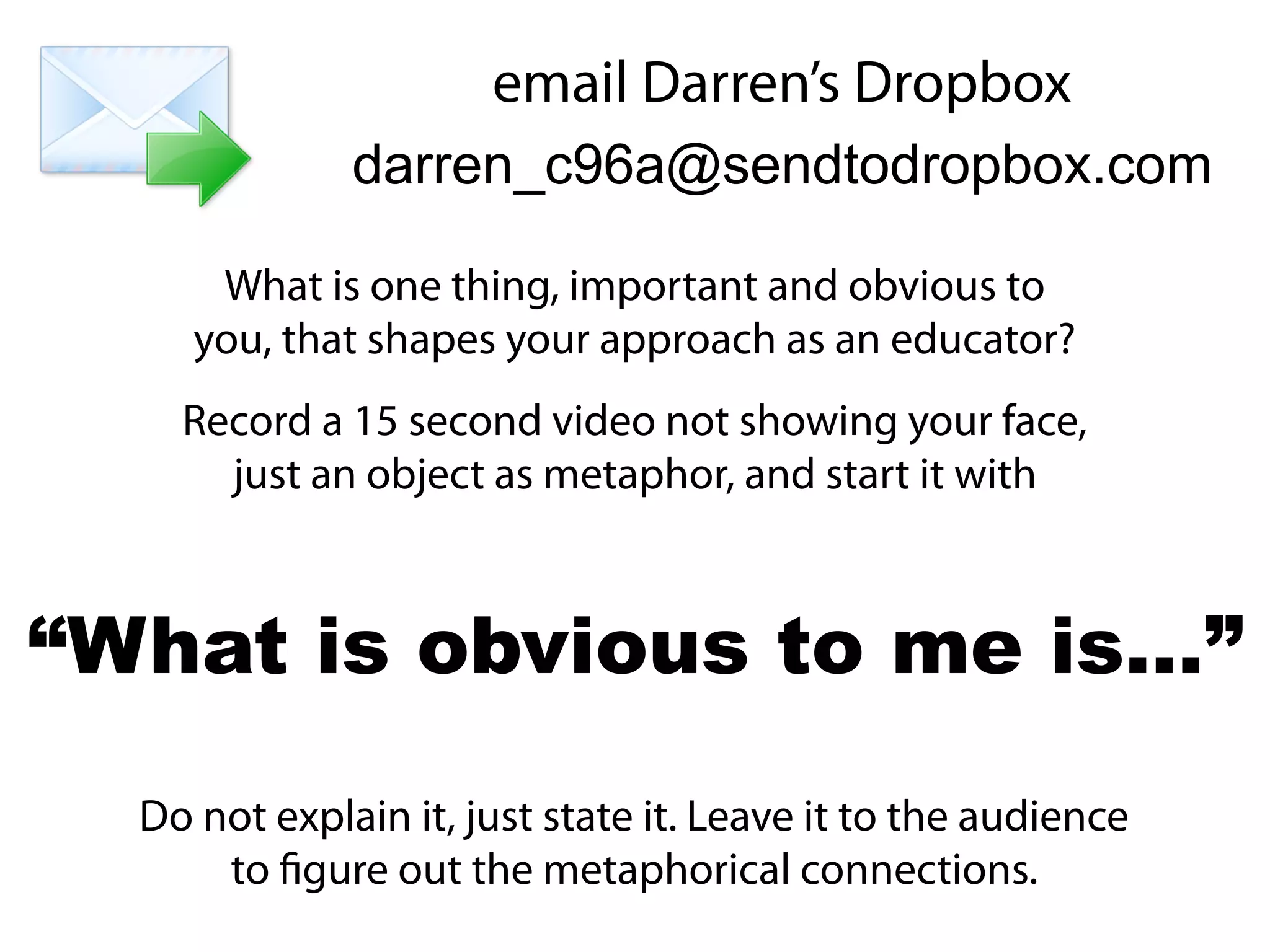 What is one thing, important and obvious to
you, that shapes your approach as an educator?
Record a 15 second video not showing your face,
just an object as metaphor, and start it with
Do not explain it, just state it. Leave it to the audience
to figure out the metaphorical connections.
“What is obvious to me is…”
email Darren’s Dropbox
darren_c96a@sendtodropbox.com
 