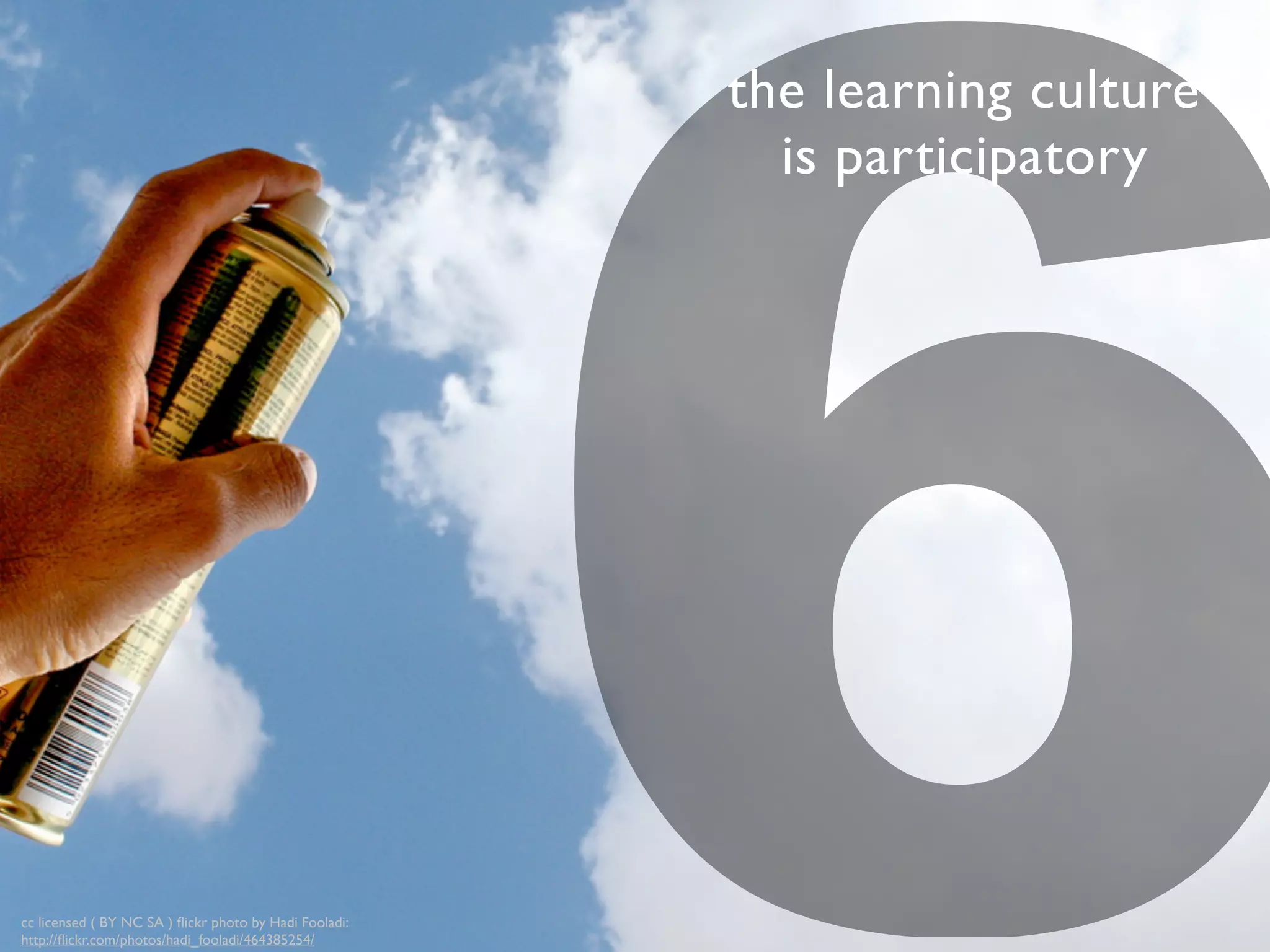 6
the learning culture
is participatory
cc licensed ( BY NC SA ) ﬂickr photo by Hadi Fooladi:
http://ﬂickr.com/photos/hadi_fooladi/464385254/
 