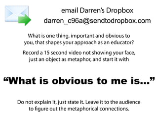 What is one thing, important and obvious to
you, that shapes your approach as an educator?
Record a 15 second video not showing your face,
just an object as metaphor, and start it with
Do not explain it, just state it. Leave it to the audience
to figure out the metaphorical connections.
“What is obvious to me is…”
email Darren’s Dropbox
darren_c96a@sendtodropbox.com
 
