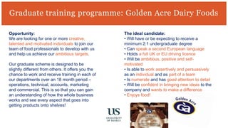 Graduate training programme: Golden Acre Dairy Foods
Opportunity:
We are looking for one or more creative,
talented and motivated individuals to join our
team of food professionals to develop with us
and help us achieve our ambitious targets.
Our graduate scheme is designed to be
slightly different from others. It offers you the
chance to work and receive training in each of
our departments over an 18 month period –
operations, technical, accounts, marketing
and commercial. This is so that you can gain
an understanding of how the whole business
works and see every aspect that goes into
getting products onto shelves!
The ideal candidate:
• Will have or be expecting to receive a
minimum 2:1 undergraduate degree
• Can speak a second European language
• Holds a full UK or EU driving licence
• Will be ambitious, positive and self-
motivated
• Is able to work assertively and persuasively
as an individual and as part of a team
• Is numerate and has good attention to detail
• Will be confident in bringing new ideas to the
company and wants to make a difference
• Enjoys food!
 