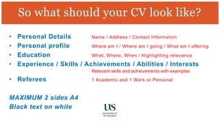 So what should your CV look like?
• Personal Details Name / Address / Contact Information
• Personal profile Where am I / Where am I going / What am I offering
• Education What, Where, When / Highlighting relevance
• Experience / Skills / Achievements / Abilities / Interests
Relevant skills and achievements with examples
• Referees 1 Academic and 1 Work or Personal
MAXIMUM 2 sides A4
Black text on white
 