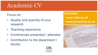 Academic CV
Examples:
• www.vitae.ac.uk
• www.prospects.ac.uk
Focus on:
• Quality and quantity of your
research
• Teaching experience
• Conferences presented / attended
• Contribution to the department /
faculty
 