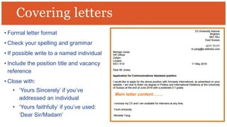 • Formal letter format
• Check your spelling and grammar
• If possible write to a named individual
• Include the position title and vacancy
reference
• Close with:
• ‘Yours Sincerely’ if you’ve
addressed an individual
• ‘Yours faithfully’ if you’ve used:
‘Dear Sir/Madam’
Covering letters
Main letter content…….
 