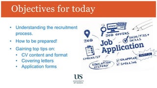• Understanding the recruitment
process.
• How to be prepared!
• Gaining top tips on:
• CV content and format
• Covering letters
• Application forms
Objectives for today
 