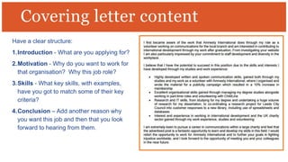 Have a clear structure:
1.Introduction - What are you applying for?
2.Motivation - Why do you want to work for
that organisation? Why this job role?
3.Skills - What key skills, with examples,
have you got to match some of their key
criteria?
4.Conclusion – Add another reason why
you want this job and then that you look
forward to hearing from them.
Covering letter content
 