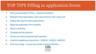 TOP TIPS Filling in application forms
1. Give yourself plenty of time – check the deadline
2. Research the organization, their requirements, their values etc
3. Follow their tips for online applications
4. Read the application form carefully
5. Work in draft first
6. Complete all the sections
7. Check you have answered each question
8. Check for spelling and grammar – CHECK, CHECK, CHECK!!
9. Print out a copy – so you can review it before interview
 