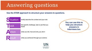 Answering questions
Use the STAR approach to structure your answers to questions.
You can use this to
help you structure
answers in
interviews too.
 