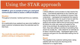 Using the STAR approach
EXAMPLE: give an example of when you used good
communication skills to resolve a difficult situation.
Situation:
Throughout University I worked part-time as a waitress.
Task:
On a particularly busy weekend we were short staffed an
angry customer complained about the extended wait for
their food.
You could also use this particular example for
problem solving or using your initiative.
Action:
I utilised effective communication to help resolve this
issue. I first listened attentively to the customer and
clarified the reason for his complaint to ensure I fully
understood. I apologised and explained the reasons
for the delay, that it was not usual to have to wait this
long but that I would see what I could do. I then
spoke to the kitchen staff to find out how long it would
be before his order was ready and asked for the
order to be prioritised. By explaining the situation to
them, they were willing to prioritise it (something they
would not usually do). I also asked for an estimate as
to when it would be ready. I apologised again to the
customer and gave him the estimated waiting time for
his order.
Result:
This resulted in the customer calming down, being
satisfied with their food and returning to the
restaurant on a regular basis.
 