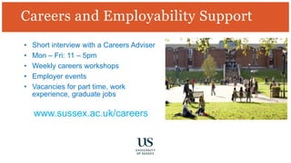 Careers and Employability Support
• Short interview with a Careers Adviser
• Mon – Fri: 11 – 5pm
• Weekly careers workshops
• Employer events
• Vacancies for part time, work
experience, graduate jobs
www.sussex.ac.uk/careers
 