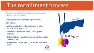 Aim of the recruitment process is to find the best
talents in the job market.
The process varies between organisations.
Can include:
• Written application – CV and covering letter
and/OR application form
• Interview – telephone, video, 1-to-1, panel
interview
• Selection tests – psychometric, numerical, verbal,
reasoning etc
• Assessment Centre – group activities, interviews,
tests
The recruitment process
 