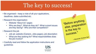 • Be organised – keep a note of all your applications,
deadlines, dates submitted etc.
• Research the organisation
• Website “About Us” pages
• Who are they? What do they do? What current issues
are they facing? Who are their competitors?
• Research the job
• Job ad, website (Careers, Jobs pages), job description
• What are they looking for? What responsibilities does
the job involve?
• Carefully read and follow the application instructions and
guidelines
The key to success!
 