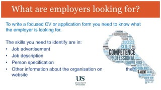 What are employers looking for?
To write a focused CV or application form you need to know what
the employer is looking for.
The skills you need to identify are in:
• Job advertisement
• Job description
• Person specification
• Other information about the organisation on their
website
 