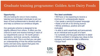 Graduate training programme: Golden Acre Dairy Foods
Opportunity:
We are looking for one or more creative,
talented and motivated individuals to join our
team of food professionals to develop with us
and help us achieve our ambitious targets.
Our graduate scheme is designed to be
slightly different from others. It offers you the
chance to work and receive training in each of
our departments over an 18 month period –
operations, technical, accounts, marketing
and commercial. This is so that you can gain
an understanding of how the whole business
works and see every aspect that goes into
getting products onto shelves!
The ideal candidate:
• Will have or be expecting to receive a
minimum 2:1 undergraduate degree
• Can speak a second European language
• Holds a full UK or EU driving licence
• Will be ambitious, positive and self-
motivated
• Is able to work assertively and persuasively
as an individual and as part of a team
• Is numerate and has good attention to detail
• Will be confident in bringing new ideas to the
company and wants to make a difference
• Enjoys food!
 