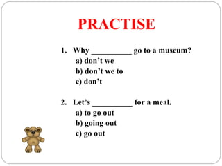 PRACTISE
1. Why __________ go to a museum?
a) don’t we
b) don’t we to
c) don’t
2. Let’s __________ for a meal.
a) to go out
b) going out
c) go out